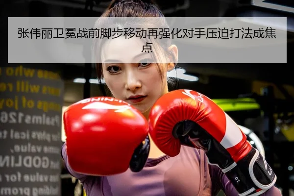 张伟丽卫冕战前脚步移动再强化对手压迫打法成焦点